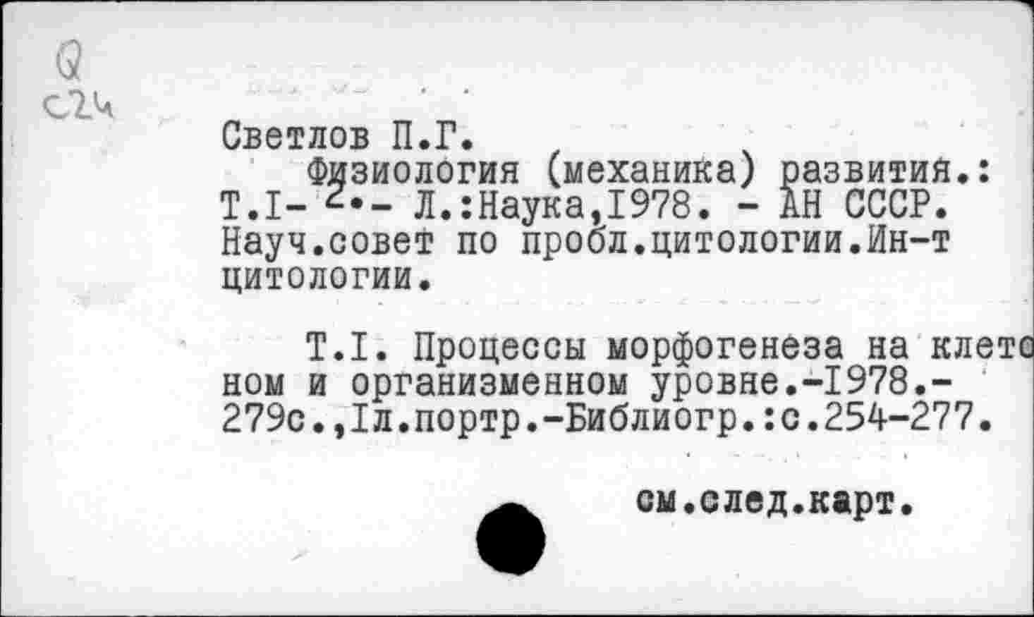 ﻿Светлов П.Г.
Физиология (механика) развития.: Т.1- Л.:Наука,1978. - АН СССР. Науч.совет по пробл.цитологии.Ин-т цитологии.
Т.1. Процессы морфогенеза на клетс ном и организменном уровне.-1978.-279с.,1л.портр.-Библиогр.:с.254-277.
А	см.след.карт.